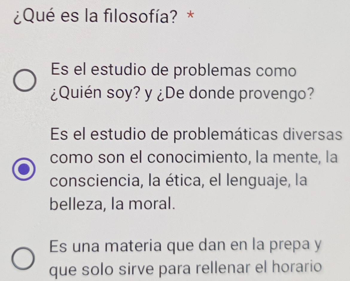 ¿Qué es la filosofía? *
Es el estudio de problemas como
¿Quién soy? y ¿De donde provengo?
Es el estudio de problemáticas diversas
como son el conocimiento, la mente, la
consciencia, la ética, el lenguaje, la
belleza, la moral.
Es una materia que dan en la prepa y
que solo sirve para rellenar el horario