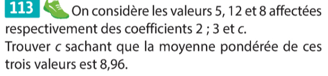 113 On considère les valeurs 5, 12 et 8 affectées 
respectivement des coefficients 2; 3 et c. 
Trouver c sachant que la moyenne pondérée de ces 
trois valeurs est 8,96.