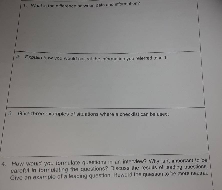 What is the difference between data and information? 
2. Explain how you would collect the information you referred to in 1: 
3. Give three examples of situations where a checklist can be used: 
4. How would you formulate questions in an interview? Why is it important to be 
careful in formulating the questions? Discuss the results of leading questions. 
Give an example of a leading question. Reword the question to be more neutral.