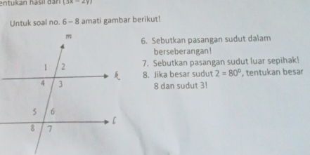 entukan hasil d an (3x-2y)
Untuk soal no. 6 -8 amati gambar berikut! 
6. Sebutkan pasangan sudut dalam 
berseberangan! 
7. Sebutkan pasangan sudut luar sepihak! 
8. Jika besar sudut 2=80° , tentukan besar
8 dan sudut 3!