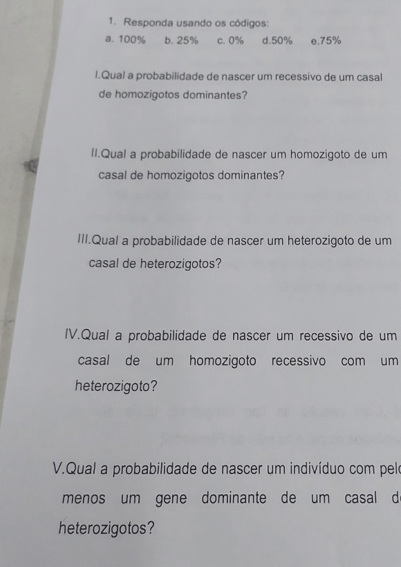 Responda usando os códigos: 
a. 100% b. 25% c. 0% d. 50% e. 75%
l.Qual a probabilidade de nascer um recessivo de um casal 
de homozigotos dominantes? 
II.Qual a probabilidade de nascer um homozigoto de um 
casal de homozigotos dominantes? 
III.Qual a probabilidade de nascer um heterozigoto de um 
casal de heterozigotos? 
IV.Qual a probabilidade de nascer um recessivo de um 
casal de um homozigoto recessivo com um 
heterozigoto? 
V.Qual a probabilidade de nascer um indivíduo com pelo 
menos um gene dominante de um casal d 
heterozigotos?