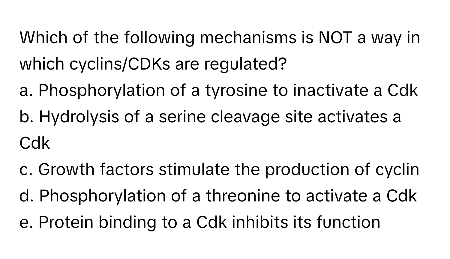 Which of the following mechanisms is NOT a way in which cyclins/CDKs are regulated?

a. Phosphorylation of a tyrosine to inactivate a Cdk
b. Hydrolysis of a serine cleavage site activates a Cdk
c. Growth factors stimulate the production of cyclin
d. Phosphorylation of a threonine to activate a Cdk
e. Protein binding to a Cdk inhibits its function