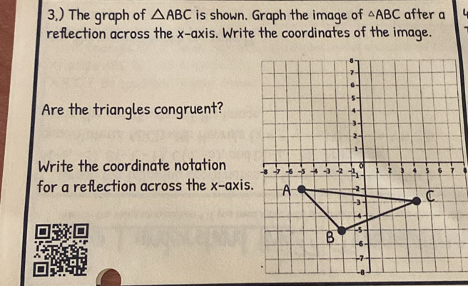 3,) The graph of △ ABC is shown. Graph the image of △ ABC after a 
reflection across the x-axis. Write the coordinates of the image. 
Are the triangles congruent? 
Write the coordinate notation 
for a reflection across the x-axis.