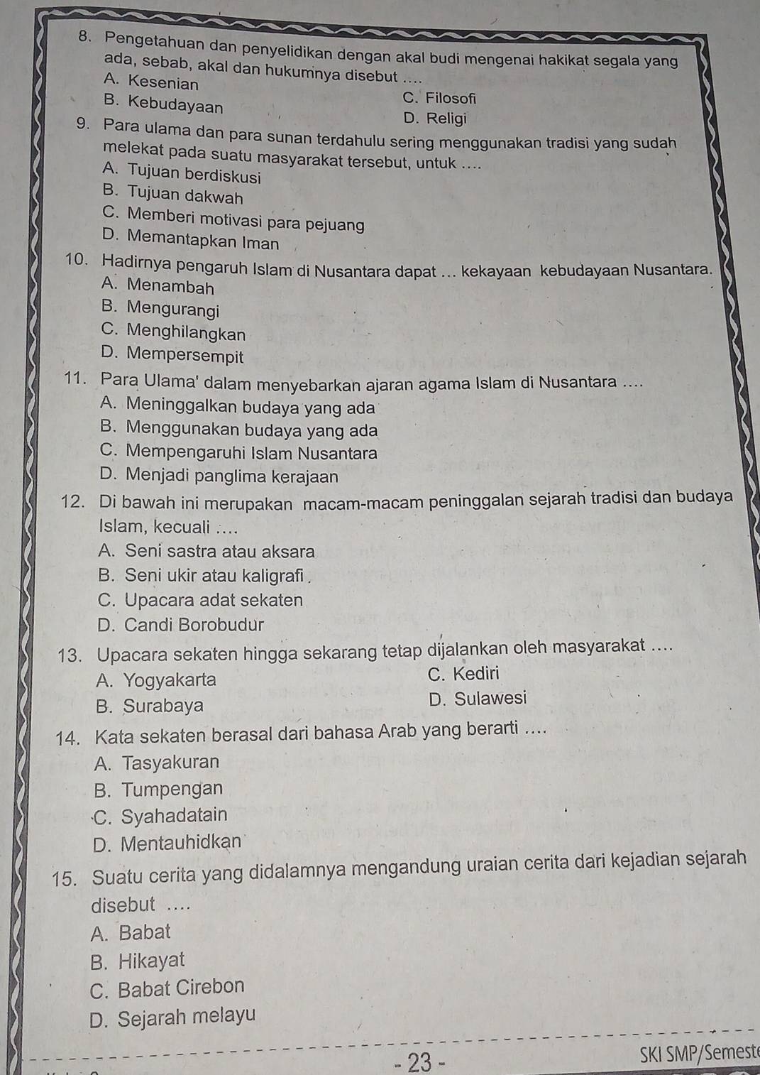 Pengetahuan dan penyelidikan dengan akal budi mengenai hakikat segala yang
ada, sebab, akal dan hukumnya disebut ....
A. Kesenian
B. Kebudayaan
C. Filosofi
D. Religi
9. Para ulama dan para sunan terdahulu sering menggunakan tradisi yang sudah
melekat pada suatu masyarakat tersebut, untuk ....
A. Tujuan berdiskusi
B. Tujuan dakwah
C. Memberi motivasi para pejuang
D. Memantapkan Iman
10. Hadirnya pengaruh Islam di Nusantara dapat ... kekayaan kebudayaan Nusantara.
A. Menambah
B. Mengurangi
C. Menghilangkan
D. Mempersempit
11. Para Ulama' dalam menyebarkan ajaran agama Islam di Nusantara ....
A. Meninggalkan budaya yang ada
B. Menggunakan budaya yang ada
C. Mempengaruhi Islam Nusantara
D. Menjadi panglima kerajaan
12. Di bawah ini merupakan macam-macam peninggalan sejarah tradisi dan budaya
Islam, kecuali ....
A. Seni sastra atau aksara
B. Seni ukir atau kaligrafi .
C. Upacara adat sekaten
D. Candi Borobudur
13. Upacara sekaten hingga sekarang tetap dijalankan oleh masyarakat ....
A. Yogyakarta C. Kediri
B. Surabaya D. Sulawesi
14. Kata sekaten berasal dari bahasa Arab yang berarti …...
A. Tasyakuran
B. Tumpengan
·C. Syahadatain
D. Mentauhidkan
15. Suatu cerita yang didalamnya mengandung uraian cerita dari kejadian sejarah
disebut ....
A. Babat
B. Hikayat
C. Babat Cirebon
D. Sejarah melayu
- 23 - SKI SMP/Semest