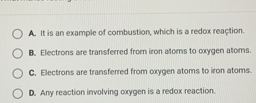 A. It is an example of combustion, which is a redox reaçtion.
B. Electrons are transferred from iron atoms to oxygen atoms.
C. Electrons are transferred from oxygen atoms to iron atoms.
D. Any reaction involving oxygen is a redox reaction.