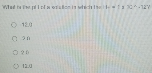 What is the pH of a solution in which the H+=1* 10^(wedge)-12 ?
-12.0
-2.0
2.0
12.0