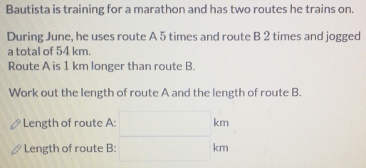 Bautista is training for a marathon and has two routes he trains on. 
During June, he uses route A 5 times and route B 2 times and jogged 
a total of 54 km. 
Route A is 1 km longer than route B. 
Work out the length of route A and the length of route B. 
Length of route A: □ km
Length of route B: □ km