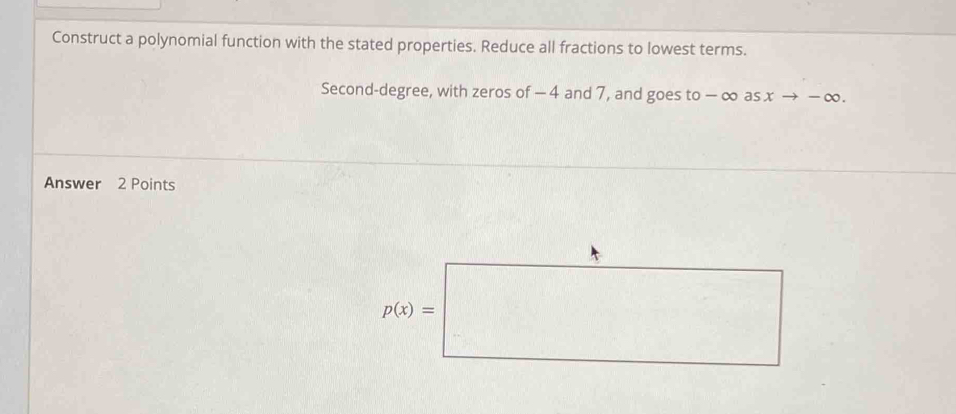 Construct a polynomial function with the stated properties. Reduce all fractions to lowest terms.
Second-degree, with zeros of − 4 and 7, and goes to − ∞ as x → − ∞.
Answer 2 Points