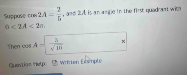 Suppose cos 2A= 2/5  , and 2A is an angle in the first quadrant with
0<2A<2π. 
Then cos A= 3/sqrt(10) 
× 
Question Help: Written Example