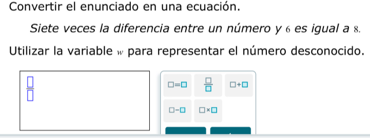 Convertir el enunciado en una ecuación. 
Siete veces la diferencia entre un número y 6 es igual a 8. 
Utilizar la variable w para representar el número desconocido.
 □ /□  
□ =□  □ /□   □ +□
□ -□ □ * □