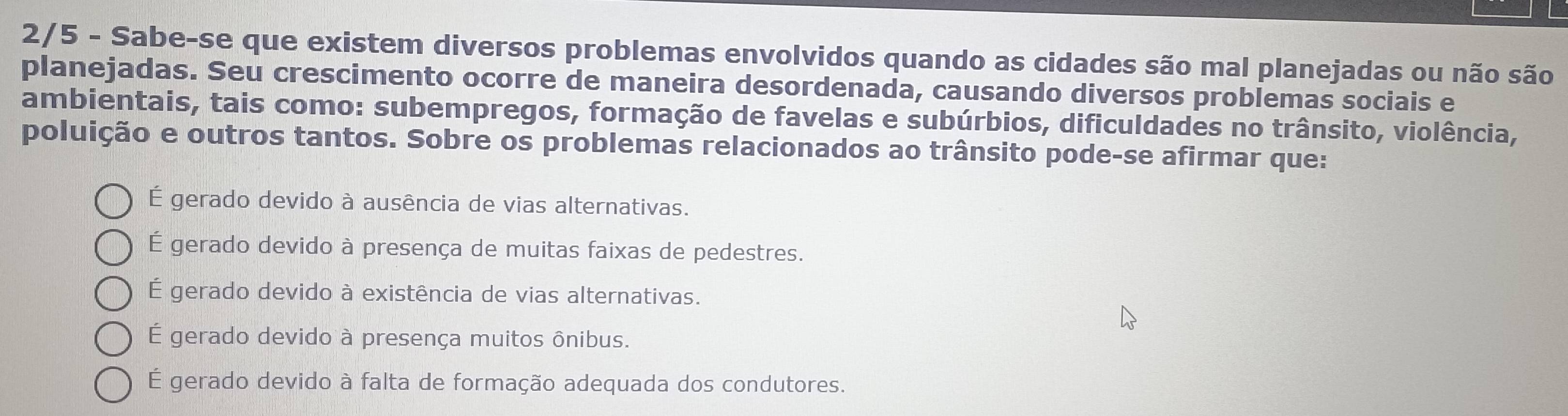 2/5 - Sabe-se que existem diversos problemas envolvidos quando as cidades são mal planejadas ou não são
planejadas. Seu crescimento ocorre de maneira desordenada, causando diversos problemas sociais e
ambientais, tais como: subempregos, formação de favelas e subúrbios, dificuldades no trânsito, violência,
poluição e outros tantos. Sobre os problemas relacionados ao trânsito pode-se afirmar que:
É gerado devido à ausência de vias alternativas.
É gerado devido à presença de muitas faixas de pedestres.
É gerado devido à existência de vias alternativas.
É gerado devido à presença muitos ônibus.
É gerado devido à falta de formação adequada dos condutores.