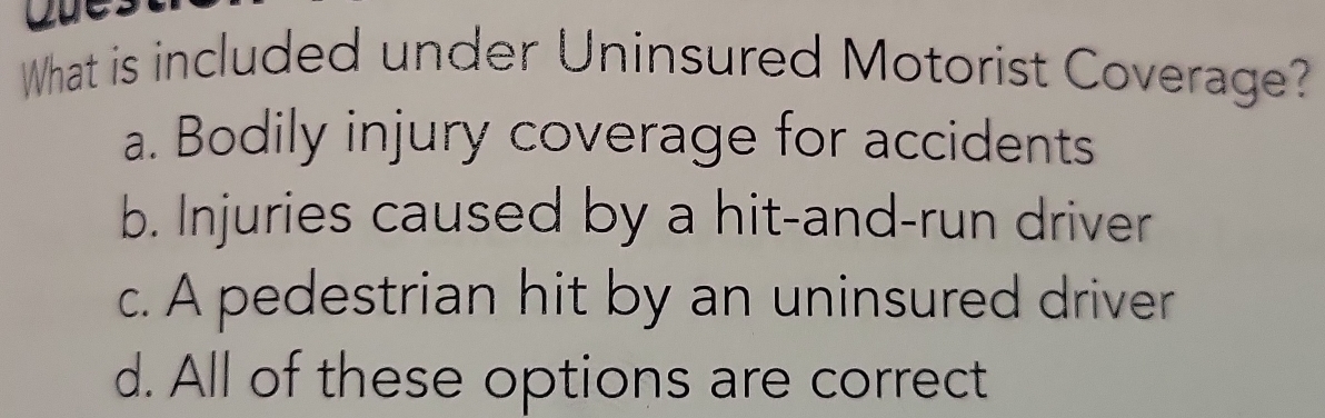 What is included under Uninsured Motorist Coverage?
a. Bodily injury coverage for accidents
b. Injuries caused by a hit-and-run driver
c. A pedestrian hit by an uninsured driver
d. All of these options are correct