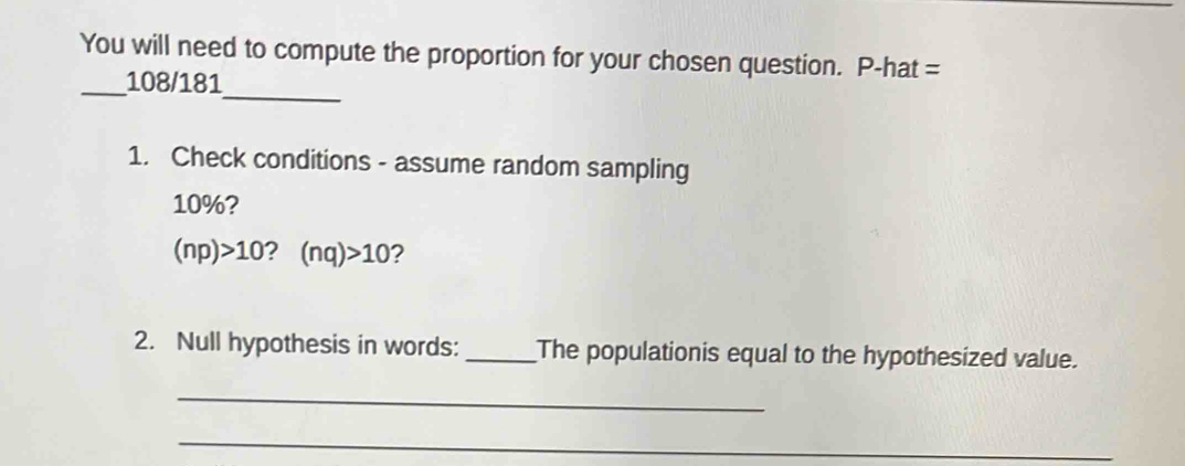 You will need to compute the proportion for your chosen question. P-hat = 
_ 
_108/181 
1. Check conditions - assume random sampling
10%?
(np)>10 ? (nq)>10 ? 
2. Null hypothesis in words: _The populationis equal to the hypothesized value. 
_ 
_