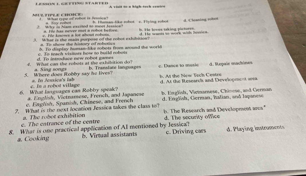 LESSON 1. GETTING STARTED
A visit to a high-tech centre
MULTIPLE CHOICE:
1. What type of robot is Jessica?
a. Toy robot b. Human-like robot c. Flying robot d. Cleaning robot
2. Why is Nam excited to meet Jessica?
a. He has never met a robot before. b. He loves taking pictures.
c. He knows a lot about robots. d. He wants to work with Jessica.
3. What is the main purpose of the robot exhibition?
a. To show the history of robotics
b. To display human-like robots from around the world
c. To teach visitors how to build robots
d. To introduce new robot games
4. What can the robots at the exhibition do?
a. Sing songs b. Translate languages c. Dance to music d. Repair machines
5. Where does Robby say he lives?
a. In Jessica's lab b. At the New Tech Centre
c. In a robot village d. At the Research and Development area
6. What languages can Robby speak?
a. English, Vietnamese, French, and Japanese b. English, Vietnamese, Chinese, and German
c. English, Spanish, Chinese, and French d. English, German, Italian, and Japanese
7. What is the next location Jessica takes the class to? b. The Research and Development area
a. The robot exhibition
c. The entrance of the centre d. The security office
8. What is one practical application of AI mentioned by Jessica?
a. Cooking b. Virtual assistants c. Driving cars d. Playing instruments