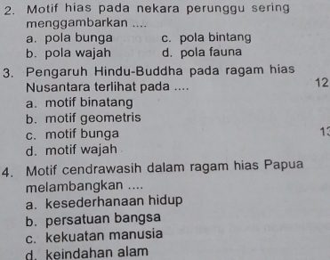 Motif hias pada nekara perunggu sering
menggambarkan ....
a. pola bunga c. pola bintang
b. pola wajah d. pola fauna
3. Pengaruh Hindu-Buddha pada ragam hias
Nusantara terlihat pada ....
12
a. motif binatang
b. motif geometris
c. motif bunga
13
d. motif wajah
4. Motif cendrawasih dalam ragam hias Papua
melambangkan ....
a. kesederhanaan hidup
b. persatuan bangsa
c. kekuatan manusia
d. keindahan alam