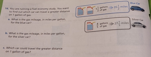 Blue Car 
gallions 
14. You are running a fuel economy study. You want 1 1/2  of gas 35 1/2 miles
to find out which car can travel a greater distance 
on 1 gallon of gas. 
a. What is the gas mileage, in miles per gallon, Silver Car 
for the blue car 
gallons
 4/5  of gas 27 1/5 mile
b. What is the gas mileage, in miles per gallon, 
for the silver car? 
c. Which car could travel the greater distance 
on 1 gallon of gas?