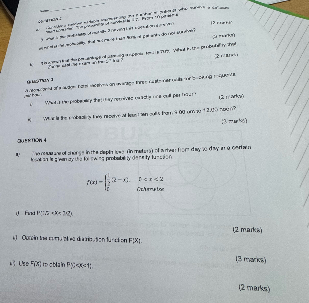 Name: 
_ 
a) Consider a random variable representing the number of patients who survive a delicate 
QUESTION 2 
heart operation. The probability of survival is 0.7. From 10 patients 
i) what is the probability of exactly 2 having this operation survive? 
(2 marks) 
(3 marks) 
iiii) what is the probability, that not more than 50% of patients do not survive? 
b) It is known that the percentage of passing a special test is 70%. What is the probability that 
(2 marks) 
Zurina past the exam on the 3^(rd) trial? 
QUESTION 3 
A receptionist of a budget hotel receives on average three customer calls for booking requests 
per hour. 
(2 marks) 
i) € What is the probability that they received exactly one call per hour? 
ii) What is the probability they receive at least ten calls from 9.00 am to 12.00 noon? 
(3 marks) 
QUESTION 4 
a) The measure of change in the depth level (in meters) of a river from day to day in a certain 
location is given by the following probability density function
f(x)=beginarrayl  1/2 (2-x),0
i) Find P(1/2 . 
(2 marks) 
ii) Obtain the cumulative distribution function F(X). 
(3 marks) 
iii) Use F(X) to obtain P(0 . 
(2 marks)