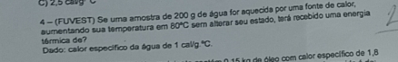 2,5 catg C 
4 - (FUVEST) Se uma amostra de 200 g de água for aquecida por uma fonte de calor, 
aumentando sua temperatura em 80°C sem alterar seu estado, terá recebido uma energia 
térmica de? 1cal/g^4C. 
Dado: calor específico da água de
5ko de óleo com calor específico de 1,8