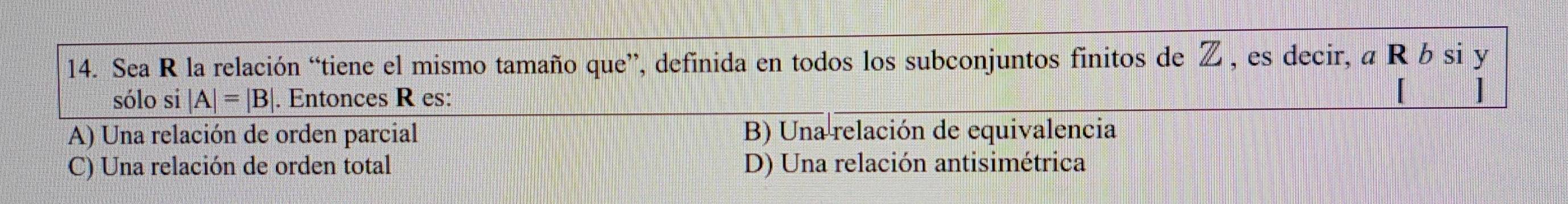 Sea R la relación “tiene el mismo tamaño que”, definida en todos los subconjuntos finitos de Z , es decir, a R b si y
sólo si |A|=|B| |. Entonces R es:
A) Una relación de orden parcial B) Una relación de equivalencia
C) Una relación de orden total D) Una relación antisimétrica