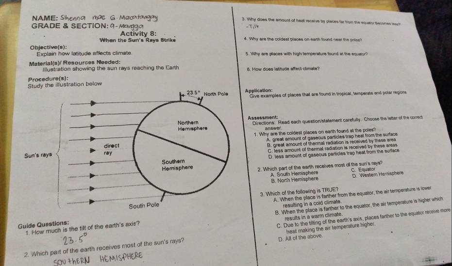 A  E   S  
3. Why does the amount of heat receive by places far from the equetor becomes issp
GRADE & SECTION: 
Activity 8:
When the Sun's Rays Strike 4. Why are the coldest places on earth found near the poies?
Objective(s):
Explain how latitude affects climate 5. Why are places with high temperature found at the equator?
Material(s)/ Resources Needed:
Illustration showing the sun rays reaching the Earth 6. How does latitude affect climate?
Procedure(s):
Study the illustration below
Application:
Give examples of places that are found in tropical, temperate and polar regions
Assessment:
Directions: Read each question/statement carefully. Choose the letter of the correct
answer.
1. Why are the coldest places on earth found at the poles?
A. great amount of gaseous particles trap heat from the surface
B. great amount of thermal radiation is received by these area
C. less amount of thermal radiation is received by these areas
D. less amount of gaseous particles trap heat from the surface
2. Which part of the earth receives most off the sun's rays? C. Equator
A. South Hemisphere D. Western Hernisphere
B. North Hemisphere
A. When the place is farther from the equator, the air temperature is lower
3. Which of the following is TRUE?
Guide Questions:resulting in a cold climate.
1. How much is the tilt of the earth's axis? B. When the place is farther to the equator, the air temperature is higher which
results in a warm climate.
C. Due to the tilting of the earth's axis, places farther to the equator receive more
D. All of the above
2. Which part of the earth receives most of the sun's rays? heat making the air temperature higher.