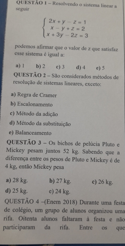 Resolvendo o sistema linear a
seguir
beginarrayl 2x+y-z=1 x-y+z=2 x+3y-2z=3endarray.
podemos afirmar que o valor de z que satisfaz
esse sistema é igual a:
a) l b) 2 c) 3 d) 4 e) 5
QUESTÃO 2 - São considerados métodos de
resolução de sistemas lineares, exceto:
a) Regra de Cramer
b) Escalonamento
c) Método da adição
d) Método da substituição
e) Balanceamento
QUESTÃO 3 - Os bichos de pelúcia Pluto e
Mickey pesam juntos 52 kg. Sabendo que a
diferença entre os pesos de Pluto e Mickey é de
4 kg, então Mickey pesa
a) 28 kg. b) 27 kg. c) 26 kg.
d) 25 kg. e) 24 kg.
QUESTÃO 4 -(Enem 2018) Durante uma festa
de colégio, um grupo de alunos organizou uma
rifa. Oitenta alunos faltaram à festa e não
participaram da rifa. Entre os que