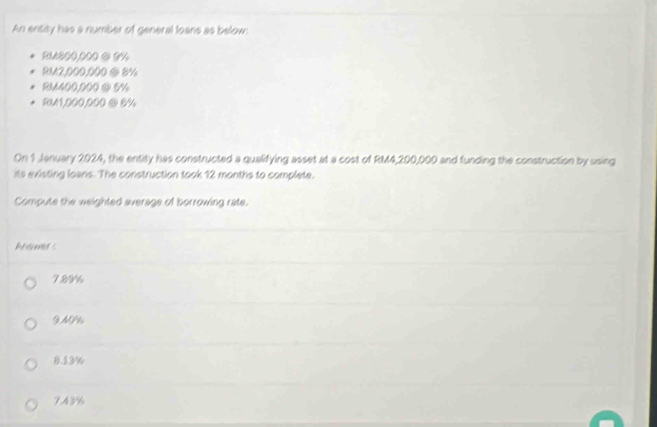 An entity has a number of general loans as below:
RM200,000 ④ 3%
BM2,000,000 @ 3%
RM400,000 @ 5%
RM1,000,000 @ 8%
On 1 January 2024, the entity has constructed a qualifying asset at a cost of RM4,200,000 and funding the construction by using
its existing loans. The construction took 12 months to complete.
Compute the weighted average of borrowing rate.
Ansmers
729%
9MG%
8.13%
7A8%