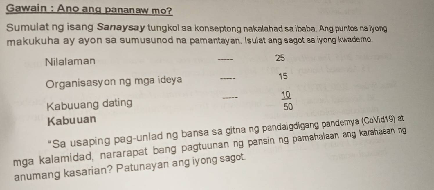 Gawain : Ano ang pananaw mo? 
Sumulat ng isang Sanaysay tungkol sa konseptong nakalahad sa ibaba. Ang puntos na iyong 
makukuha ay ayon sa sumusunod na pamantayan. Isulat ang sagot sa iyong kwaderno. 
Nilalaman _ 25
Organisasyon ng mga ideya _ 15
Kabuuang dating 
_
 10/50 
Kabuuan 
"Sa usaping pag-unlad ng bansa sa gitna ng pandaigdigang pandemya (CoVid19) at 
mga kalamidad, nararapat bang pagtuunan ng pansin ng pamahalaan ang karahasan ng 
anumang kasarian? Patunayan ang iyong sagot.