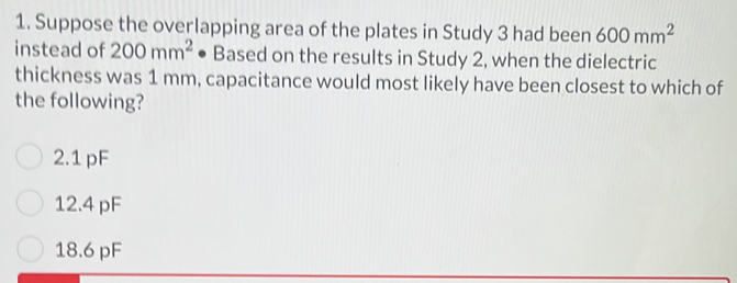 Suppose the overlapping area of the plates in Study 3 had been 600mm^2
instead of 200mm^2 Based on the results in Study 2, when the dielectric
thickness was 1 mm, capacitance would most likely have been closest to which of
the following?
2.1 pF
12.4 pF
18.6 pF