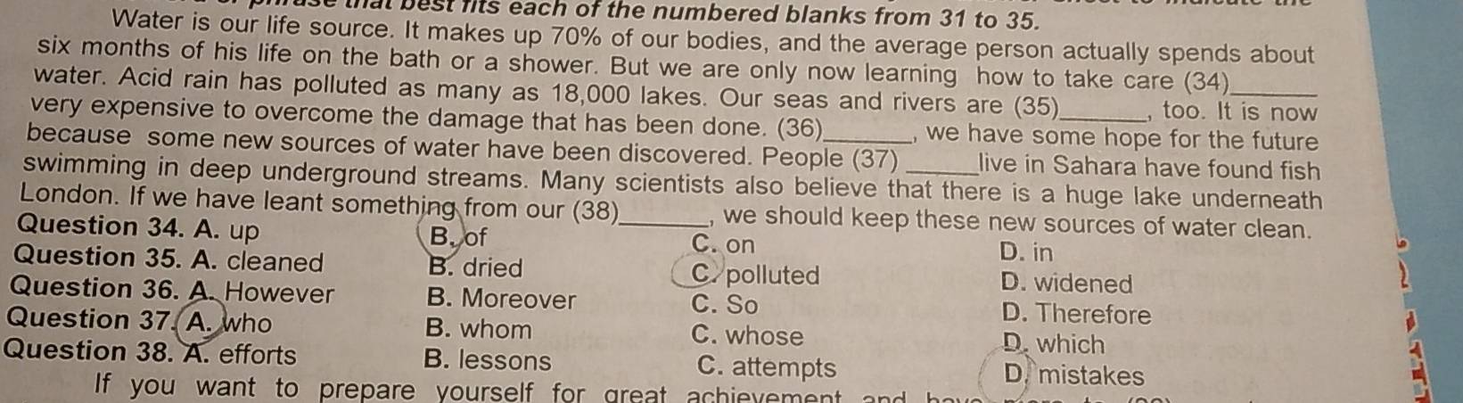 that best fits each of the numbered blanks from 31 to 35.
Water is our life source. It makes up 70% of our bodies, and the average person actually spends about
six months of his life on the bath or a shower. But we are only now learning how to take care (34)
water. Acid rain has polluted as many as 18,000 lakes. Our seas and rivers are (35) , too. It is now
very expensive to overcome the damage that has been done. (36) , we have some hope for the future
because some new sources of water have been discovered. People (37) live in Sahara have found fish
swimming in deep underground streams. Many scientists also believe that there is a huge lake underneath
London. If we have leant something from our (38) , we should keep these new sources of water clean.
Question 34. A. up B.of _C. on
D. in
Question 35. A. cleaned B. dried D. widened
C. polluted
Question 36. A. However B. Moreover D. Therefore
C. So
Question 37. A. who B. whom C. whose D. which
Question 38. A. efforts B. lessons C. attempts D. mistakes
If you want to prepare yourself for great achievement