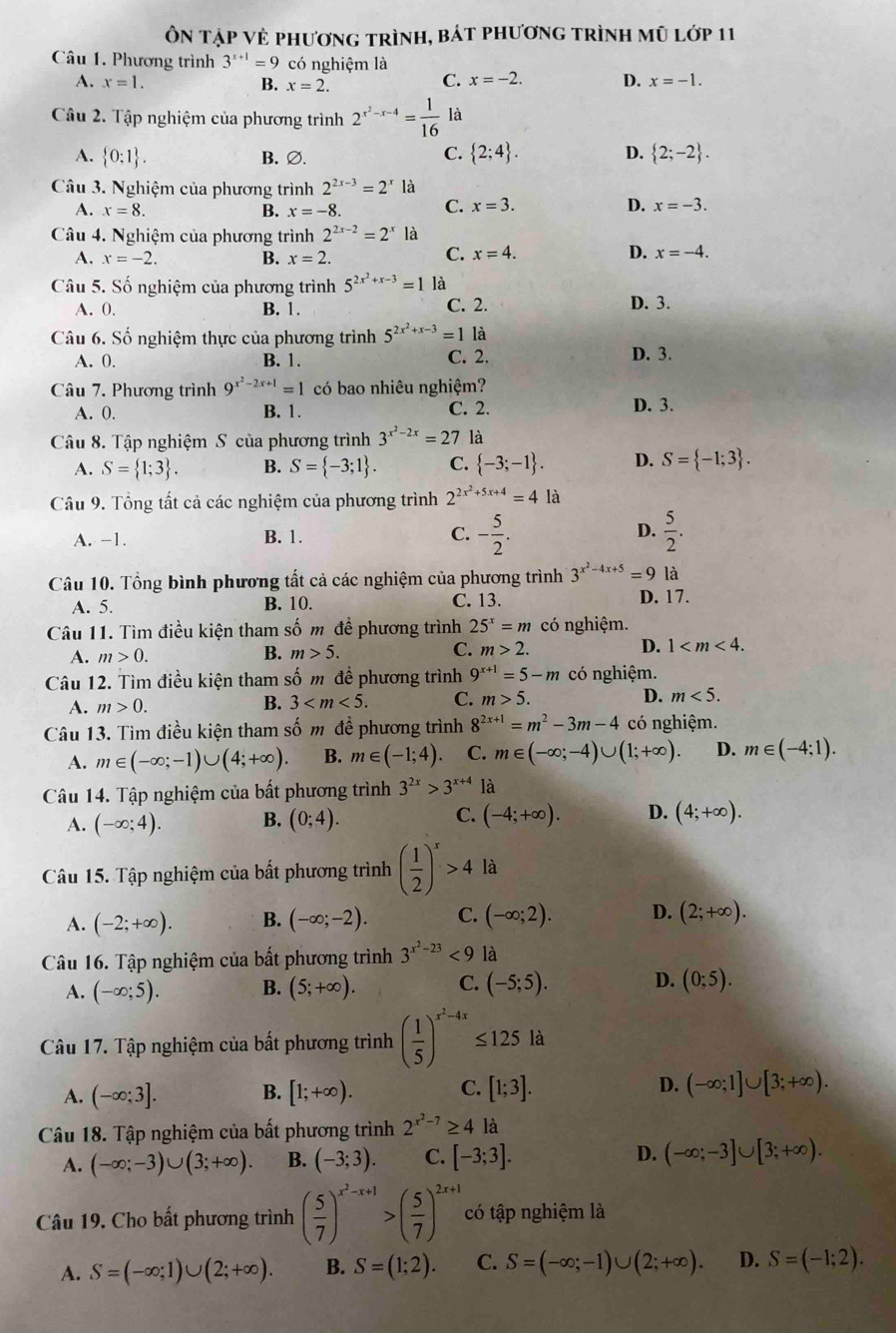 Ôn tập vẻ phương trình, bát phương trình mũ lớp 11
Câu 1. Phương trình 3^(x+1)=9 có nghiệm là
A. x=1. B. x=2.
C. x=-2. D. x=-1.
Câu 2. Tập nghiệm của phương trình 2^(x^2)-x-4= 1/16  là
A.  0:1 . B. ∅.
C.  2;4 . D.  2;-2 .
Câu 3. Nghiệm của phương trình 2^(2x-3)=2^x là
A. x=8. B. x=-8. C. x=3. D. x=-3.
Câu 4. Nghiệm của phương trình 2^(2x-2)=2^x là
A. x=-2. B. x=2.
C. x=4. D. x=-4.
Câu 5. Số nghiệm của phương trình 5^(2x^2)+x-3=1 là
A. 0. B. 1. C. 2.
D. 3.
Câu 6. Số nghiệm thực của phương trình 5^(2x^2)+x-3=1 là
A. 0. B. 1. C. 2. D. 3.
Câu 7. Phương trình 9^(x^2)-2x+1=1 có bao nhiêu nghiệm?
A. 0. B. 1. C. 2. D. 3.
Câu 8. Tập nghiệm S của phương trình 3^(x^2)-2x=27 là
A. S= 1;3 . B. S= -3;1 . C.  -3;-1 . D. S= -1;3 .
Câu 9. Tổng tất cả các nghiệm của phương trình 2^(2x^2)+5x+4=4 là
A. -1. B. 1. C. - 5/2 . D.  5/2 .
Câu 10. Tổng bình phương tất cả các nghiệm của phương trình 3^(x^2)-4x+5=9 là
A. 5. B. 10. C. 13. D. 17.
Câu 11. Tìm điều kiện tham số m đề phương trình 25^x=m có nghiệm.
A. m>0. B. m>5. C. m>2. D. 1
Câu 12. Tìm điều kiện tham số m đề phương trình 9^(x+1)=5-m có nghiệm.
A. m>0.
B. 3 C. m>5. D. m<5.
Câu 13. Tìm điều kiện tham số m đề phương trình 8^(2x+1)=m^2-3m-4 có nghiệm.
A. m∈ (-∈fty ;-1)∪ (4;+∈fty ). B. m∈ (-1;4) C. m∈ (-∈fty ;-4)∪ (1;+∈fty ). D. m∈ (-4;1).
Câu 14. Tập nghiệm của bất phương trình 3^(2x)>3^(x+4) là
A. (-∈fty ;4). B. (0;4). C. (-4;+∈fty ). D. (4;+∈fty ).
Câu 15. Tập nghiệm của bất phương trình ( 1/2 )^x>4 là
A. (-2;+∈fty ). B. (-∈fty ;-2). C. (-∈fty ;2). D. (2;+∈fty ).
Câu 16. Tập nghiệm của bất phương trình 3^(x^2)-23<9</tex> là
A. (-∈fty ;5). B. (5;+∈fty ). C. (-5;5). D. (0;5).
Câu 17. Tập nghiệm của bất phương trình ( 1/5 )^x^2-4x≤ 125 là
A. (-∈fty ;3]. B. [1;+∈fty ). C. [1;3]. D. (-∈fty ;1]∪ [3;+∈fty ).
Câu 18. Tập nghiệm của bất phương trình 2^(x^2)-7≥ 4 là
A. (-∈fty ;-3)∪ (3;+∈fty ). B. (-3;3). C. [-3;3]. D. (-∈fty ;-3]∪ [3;+∈fty ).
Câu 19. Cho bất phương trình ( 5/7 )^x^2-x+1>( 5/7 )^2x+1 có tập nghiệm là
A. S=(-∈fty ;1)∪ (2;+∈fty ). B. S=(1;2). C. S=(-∈fty ;-1)∪ (2;+∈fty ). D. S=(-1;2).