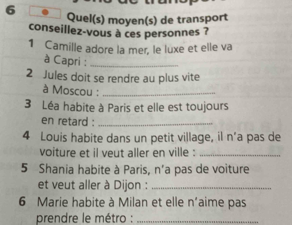 Quel(s) moyen(s) de transport 
conseillez-vous à ces personnes ? 
1 Camille adore la mer, le luxe et elle va 
à Capri :_ 
2 Jules doit se rendre au plus vite 
à Moscou :_ 
3 Léa habite à Paris et elle est toujours 
en retard :_ 
4 Louis habite dans un petit village, il n’a pas de 
voiture et il veut aller en ville :_ 
5 Shania habite à Paris, n'a pas de voiture 
et veut aller à Dijon :_ 
6 Marie habite à Milan et elle n'aime pas 
prendre le métro :_