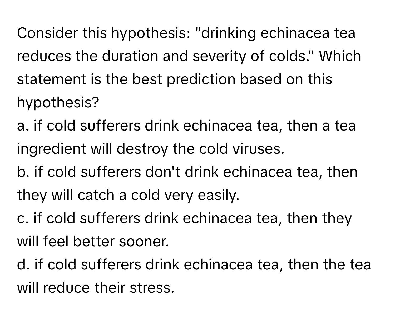 Consider this hypothesis: "drinking echinacea tea reduces the duration and severity of colds." Which statement is the best prediction based on this hypothesis?

a. if cold sufferers drink echinacea tea, then a tea ingredient will destroy the cold viruses.
b. if cold sufferers don't drink echinacea tea, then they will catch a cold very easily.
c. if cold sufferers drink echinacea tea, then they will feel better sooner.
d. if cold sufferers drink echinacea tea, then the tea will reduce their stress.