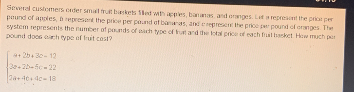 Several customers order small fruit baskets filled with apples, bananas, and oranges. Let a represent the price per
pound of apples, b represent the price per pound of bananas, and c represent the price per pound of oranges. The
system represents the number of pounds of each type of fruit and the total price of each fruit basket. How much per
pound does each type of fruit cost?
beginarrayl a+2b+3c=12 3a+2b+5c=22 2a+4b+4c=18endarray.