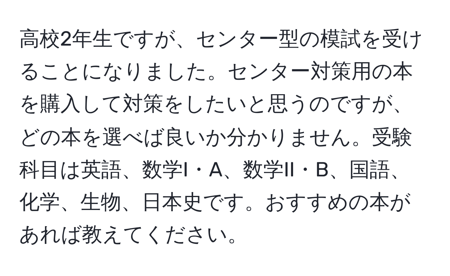 高校2年生ですが、センター型の模試を受けることになりました。センター対策用の本を購入して対策をしたいと思うのですが、どの本を選べば良いか分かりません。受験科目は英語、数学I・A、数学II・B、国語、化学、生物、日本史です。おすすめの本があれば教えてください。