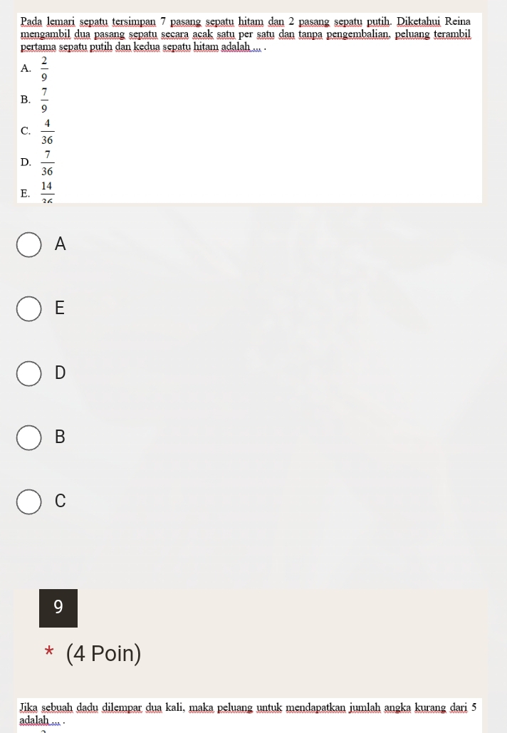 Pada lemari sepatu tersimpan 7 pasang sepatu hitam dan 2 pasang sepatu putih. Diketahui Reina
mengambil dua pasang sepatu secara acak satu per satu dan tanpa pengembalian, peluang terambil
pertama sepatu putih dan kedua sepatu hitam adalah ... .
A.  2/9 
B.  7/9 
C.  4/36 
D.  7/36 
E.  14/36 
A
E
D
B
C
9
* (4 Poin)
Jika sebuah dadu dilempar dua kali, maka peluang untuk mendapatkan jumlah angka kurang dari 5
adalah ... .