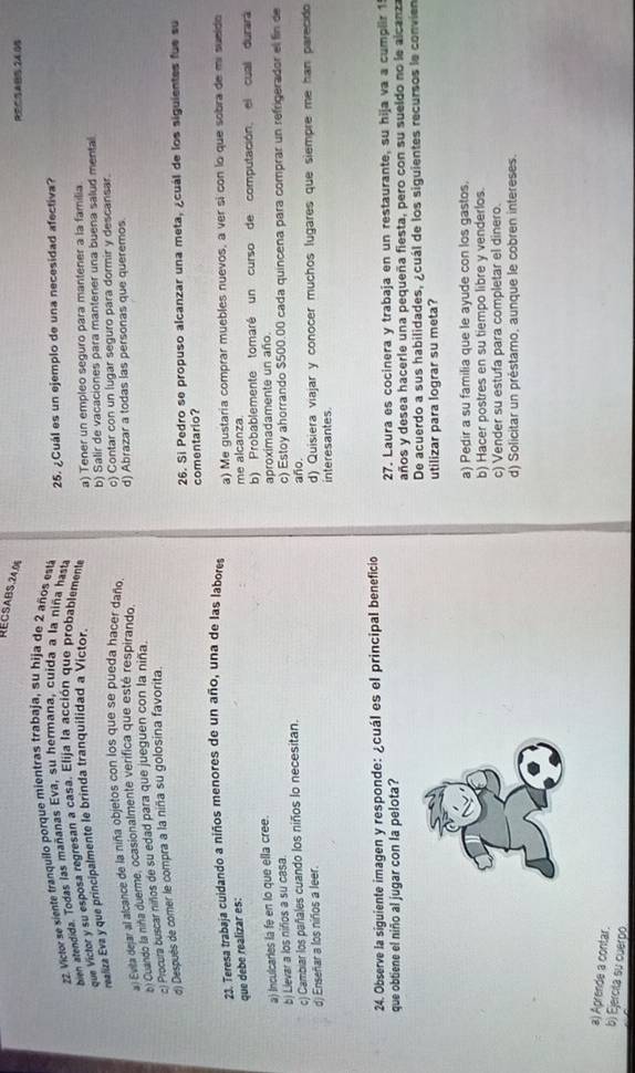 RECSABS,2A,0
REC=ABB 24 05
22. Victor se siente tranquilo porque mientras trabaja, su hija de 2 años está
bien atendida. Todas las mañanas Eva, su hermana, cuida a la niña hasta 25. ¿Cuál es un ejemplo de una necesidad afectiva?
que Victor y su esposa regresan a casa. Elija la acción que probablemente a) Tener un empleo seguro para mantener a la familia
realiza Eva y que principalmente le brinda tranquilidad a Víctor.
b) Salir de vacaciones para mantener una buena salud mental
a: Evita dejar al alcance de la niña objetos con los que se pueda hacer daño o) Contar con un lugar seguro para dormir y descansar.
b) Cuando la nina duerme, ocasionalmente verífica que esté respirando. d) Abrazar a todas las personas que queremos
ci Procura buscar niños de su edad para que jueguen con la niña.
d) Después de comer le compra a la niña su golosina favorita.
26. Si Pedro se propuso alcanzar una meta, ¿cuál de los siguientes fue su
comentario?
que debe realizar es: 23. Teresa trabaja cuidando a niños menores de un año, una de las labores a) Me gustaria comprar muebles nuevos, a ver si con lo que sobra de mi sueldo
me alcanza.
a) Inculcaries la fe en lo que ella cree. b) Probablemente tomaré un curso de computación, el cual durará
aproximadamente un año.
b) Llevar a los nifios a su casa.
c) Cambiar los pañales cuando los niños lo necesitan. c) Estoy ahorrando $500.00 cada quincena para comprar un refrigerador el fin de
año.
d) Enseñar a los niños a leer. d) Quisiera viajar y conocer muchos lugares que siempre me han parecido
interesantes.
24. Observe la siguiente imagen y responde: ¿cuál es el principal beneficio
que obtiene el niño al jugar con la pelota? 27. Laura es cocinera y trabaja en un restaurante, su hija va a cumplir 1
años y desea hacerle una pequeña fiesta, pero con su sueldo no le alcanza
De acuerdo a sus habilidades, ¿cuál de los siguientes recursos le convien
utilizar para lograr su meta?
a) Pedir a su familia que le ayude con los gastos.
b) Hacer postres en su tiempo libre y venderlos
c) Vender su estufa para completar el dinero.
d) Solicitar un préstamo, aunque le cobren intereses.
a) Aprende a contar.
b) Ejercila su cuerpo