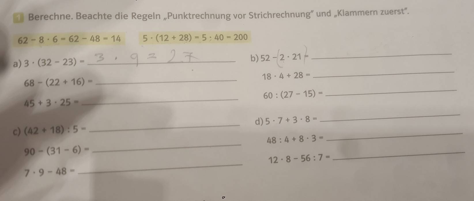 î Berechne. Beachte die Regeln „Punktrechnung vor Strichrechnung” und „Klammern zuerst”.
62-8· 6=62-48=14 5· (12+28)=5· 40=200
a) 3· (32-23)= _ 
b) 52-2· 21
_ 
_
18· 4+28=
_ 
_
68-(22+16)=
60:(27-15)=
45+3· 25=
_ 
d) 5· 7+3· 8=
_ 
c) (42+18):5=
_ 
_
48:4+8· 3=
_
90-(31-6)=
12· 8-56:7=
_
7· 9-48=
_