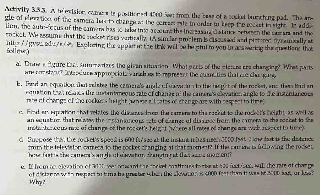 Activity 3.5.3. A television camera is positioned 4000 feet from the base of a rocket launching pad. The an- 
gle of elevation of the camera has to change at the correct rate in order to keep the rocket in sight. In addi- 
tion, the auto-focus of the camera has to take into account the increasing distance between the camera and the 
rocket. We assume that the rocket rises vertically. (A similar problem is discussed and pictured dynamically at 
http://gvsu.edu/s/9t. Exploring the applet at the link will be helpful to you in answering the questions that 
follow.) 
a. Draw a figure that summarizes the given situation. What parts of the picture are changing? What parts 
are constant? Introduce appropriate variables to represent the quantities that are changing. 
b. Find an equation that relates the camera’s angle of elevation to the height of the rocket, and then find an 
equation that relates the instantaneous rate of change of the camera’s elevation angle to the instantaneous 
rate of change of the rocket’s height (where all rates of change are with respect to time). 
c. Find an equation that relates the distance from the camera to the rocket to the rocket’s height, as well as 
an equation that relates the instantaneous rate of change of distance from the camera to the rocket to the 
instantaneous rate of change of the rocket’s height (where all rates of change are with respect to time). 
d. Suppose that the rocket's speed is 600 ft/sec at the instant it has ri sen 3000 feet. How fast is the distance 
from the television camera to the rocket changing at that moment? If the camera is following the rocket, 
how fast is the camera’s angle of elevation changing at that same moment? 
e. If from an elevation of 3000 feet onward the rocket continues to rise at 600 feet/sec, will the rate of change 
of distance with respect to time be greater when the elevation is 4000 feet than it was at 3000 feet, or less? 
Why?