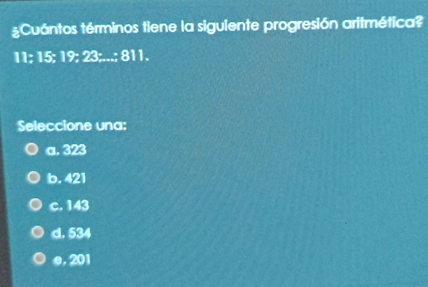 ¿Cuántos términos tiene la siguiente progresión aritmética?
11; 15; 19; 23;...; 811.
Seleccione una:
a. 323
b. 421
c. 143
d. 534
e, 201