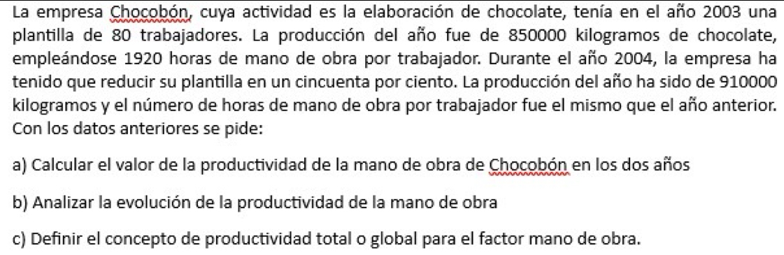 La empresa Chocobón, cuya actividad es la elaboración de chocolate, tenía en el año 2003 una 
plantilla de 80 trabajadores. La producción del año fue de 850000 kilogramos de chocolate, 
empleándose 1920 horas de mano de obra por trabajador. Durante el año 2004, la empresa ha 
tenido que reducir su plantilla en un cincuenta por ciento. La producción del año ha sido de 910000
kilogramos y el número de horas de mano de obra por trabajador fue el mismo que el año anterior. 
Con los datos anteriores se pide: 
a) Calcular el valor de la productividad de la mano de obra de Chocobón en los dos años 
b) Analizar la evolución de la productividad de la mano de obra 
c) Definir el concepto de productividad total o global para el factor mano de obra.