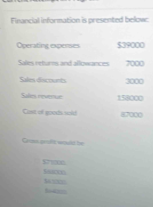 Financial information is presented below: 
Operating expenses $39000
Sales returns and allowances 7000
Sales discounts 3000
Sales revenue 158000
Cast of goods sold 
Grass graft would be