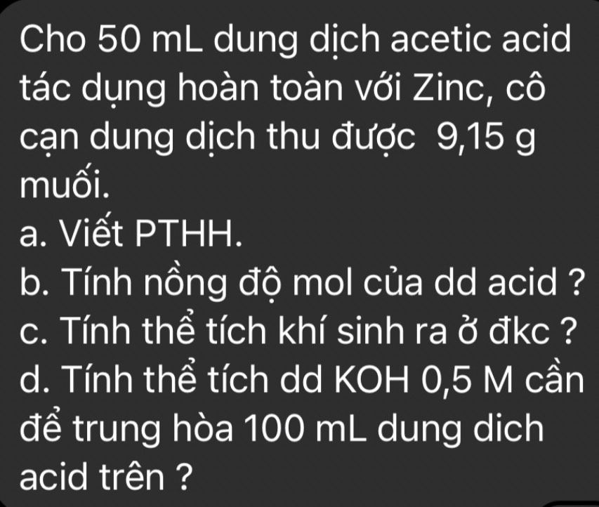 Cho 50 mL dung dịch acetic acid 
tác dụng hoàn toàn với Zinc, cô 
cạn dung dịch thu được 9,15 g
muối. 
a. Viết PTHH. 
b. Tính nồng độ mol của dd acid ? 
c. Tính thể tích khí sinh ra ở đkc ? 
d. Tính thể tích dd KOH 0,5 M cần 
để trung hòa 100 mL dung dịch 
acid trên ?