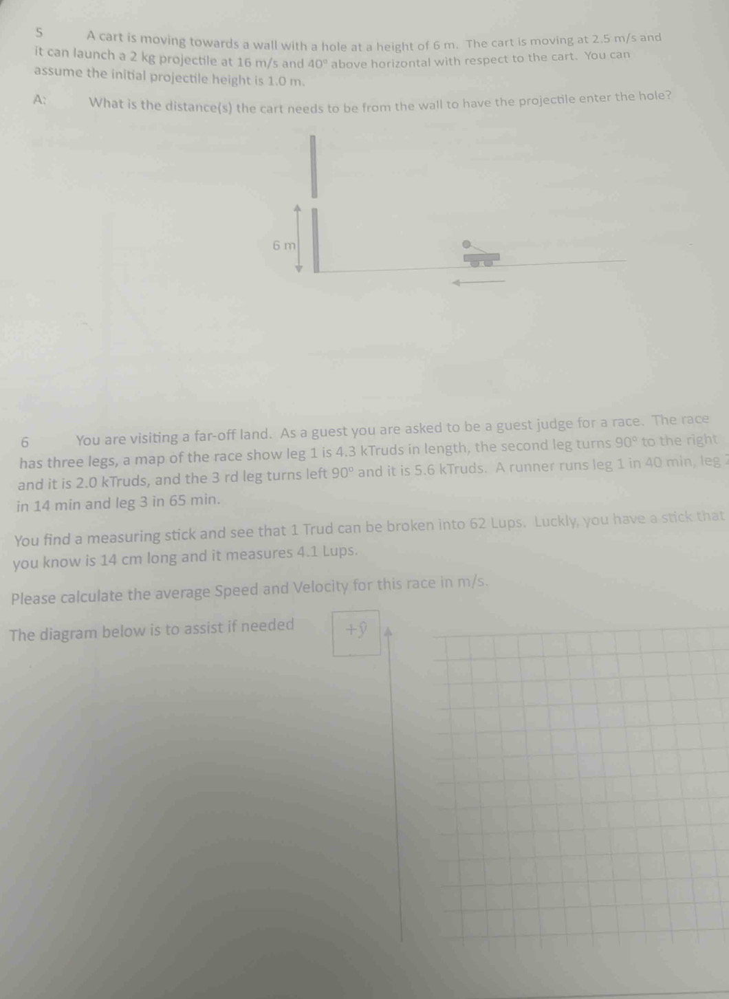 A cart is moving towards a wall with a hole at a height of 6 m. The cart is moving at 2.5 m/s and 
it can launch a 2 kg projectile at 16 m/s and 40° above horizontal with respect to the cart. You can 
assume the initial projectile height is 1.0 m. 
A: What is the distance(s) the cart needs to be from the wall to have the projectile enter the hole? 
6 You are visiting a far-off land. As a guest you are asked to be a guest judge for a race. The race 
has three legs, a map of the race show leg 1 is 4.3 kTruds in length, the second leg turns 90° to the right 
and it is 2.0 kTruds, and the 3 rd leg turns left 90° and it is 5.6 kTruds. A runner runs leg 1 in 40 min, leg 
in 14 min and leg 3 in 65 min. 
You find a measuring stick and see that 1 Trud can be broken into 62 Lups. Luckly, you have a stick that 
you know is 14 cm long and it measures 4.1 Lups. 
Please calculate the average Speed and Velocity for this race in m/s. 
The diagram below is to assist if needed +9