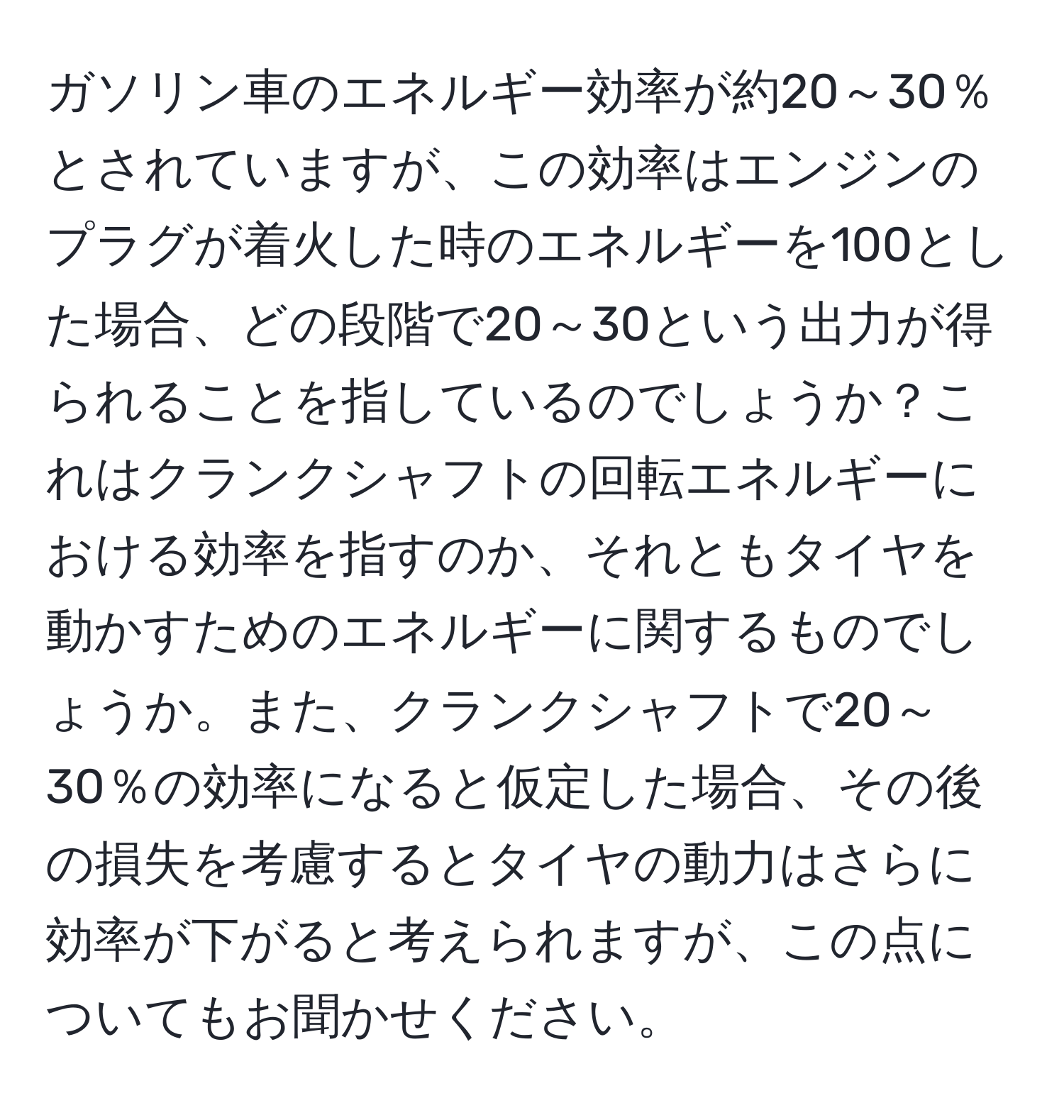 ガソリン車のエネルギー効率が約20～30％とされていますが、この効率はエンジンのプラグが着火した時のエネルギーを100とした場合、どの段階で20～30という出力が得られることを指しているのでしょうか？これはクランクシャフトの回転エネルギーにおける効率を指すのか、それともタイヤを動かすためのエネルギーに関するものでしょうか。また、クランクシャフトで20～30％の効率になると仮定した場合、その後の損失を考慮するとタイヤの動力はさらに効率が下がると考えられますが、この点についてもお聞かせください。