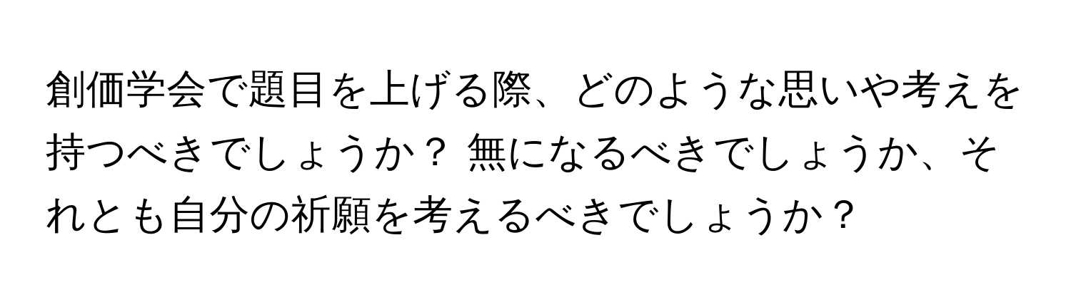 創価学会で題目を上げる際、どのような思いや考えを持つべきでしょうか？ 無になるべきでしょうか、それとも自分の祈願を考えるべきでしょうか？