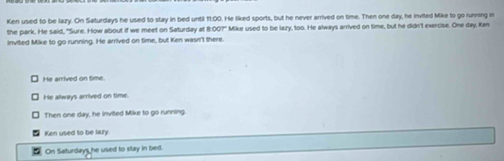 Ken used to be lazy. On Saturdays he used to stay in bed until 11:00. He liked sports, but he never arrived on time. Then one day, he invited Mike to go running in
the park. He said, "Sure. How about if we meet on Saturday at 8:00?" Mike used to be lazy, too. He always arrived on time, but he didn't exercise. One day, Ken
invited Mike to go running. He arrived on time, but Ken wasn't there.
He arrived on time.
He always arrived on time.
Then one day, he invited Mike to go running
Ken used to be lazy.
On Saturdays he used to stay in bed.