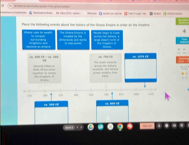 at com/social studies/grade-7/the-ghana-empre
ikyschoofs us bookmarks * Renaissance Stude. Minbox (351) : valeria Welcome Quanet Lice) Quet Prel 12 Logn i Mc Studen ifrcte Camous
O 
Place the following events about the history of the Ghana Empire in order on the timeline. ===v==F=
Ghana uses its wealth The Ghana Empir === People begin to trade
4
to cenquer invaded by the across the Sahara, a
surrounding Almoravids and starts arge desert north of
Time
lingdoms and to lose power. The Kingdom of elap=e=
become an empire Ghane.
0 0
l n
ca. 200CE=ca, 300 ca. 750 CE CA. 1070 CE Chaiens
ce
The trade network y= t u
Several tribes in aross the Sahars 
West Africa come expands, and Ghana 

together to create grows wealthy from trade.
the Kingdom of
Ghana.
129 250 375 500 625 750 1000 31 2 9
ca. 300 CE ca. 8O0 CE
Desk 8
ge out