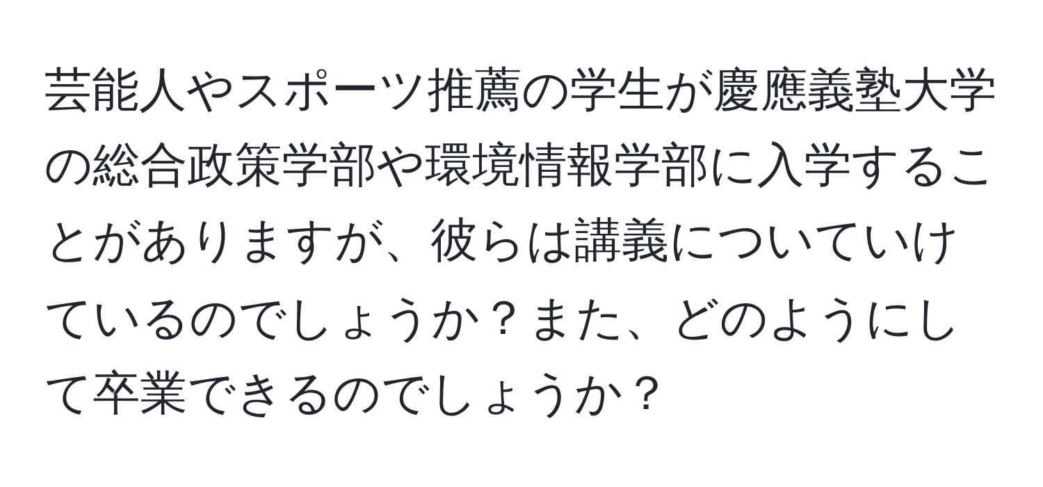 芸能人やスポーツ推薦の学生が慶應義塾大学の総合政策学部や環境情報学部に入学することがありますが、彼らは講義についていけているのでしょうか？また、どのようにして卒業できるのでしょうか？