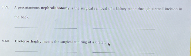 A percutaneous nephrolithotomy is the surgical removal of a kidney stone through a small incision in 
the back. 
_ 
_ 
_ 
_ 
9.60. Ureterorrhaphy means the surgical suturing of a ureter. 
_ 
_ 
_ 
_