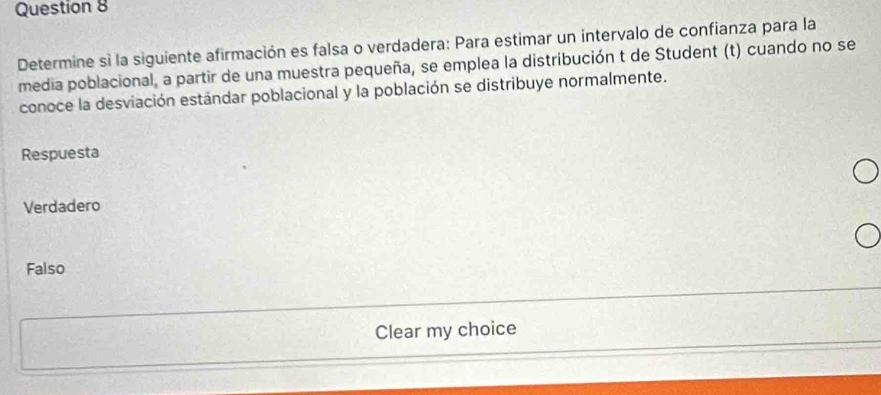 Determine si la siguiente afirmación es falsa o verdadera: Para estimar un intervalo de confianza para la
media poblacional, a partir de una muestra pequeña, se emplea la distribución t de Student (t) cuando no se
conoce la desviación estándar poblacional y la población se distribuye normalmente.
Respuesta
Verdadero
Falso
Clear my choice